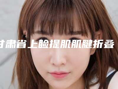 甘肃省上睑提肌肌腱折叠矫正全新整形价目表-甘肃省上睑提肌肌腱折叠矫正手术一般价格