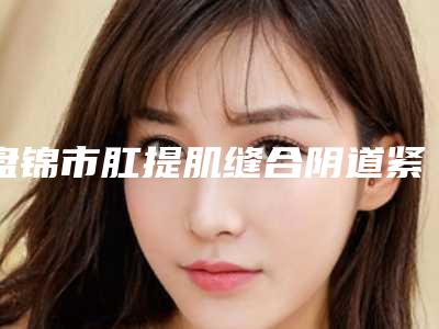 盘锦市肛提肌缝合阴道紧缩医院排名入围榜首-盘锦琇云医疗美容门诊口碑实力均在线