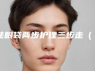 祛眼袋两步护理三步走(祛眼袋两步护理三步走是什么)