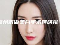 福州市做美白手术医院排行榜top10强哪个口碑比较好(福州市做美白手术整形医院)