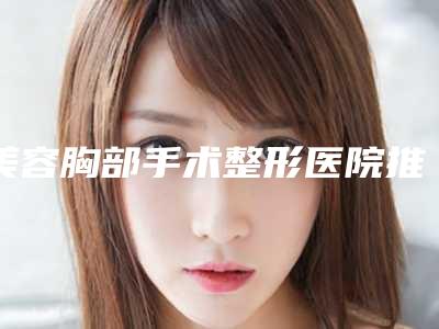 美容胸部手术整形医院推荐:美容胸部手术医院前30佳哪个实力棒