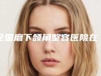 全国磨下颌角整容医院在榜清单top20强合集发布-个个是医美大咖