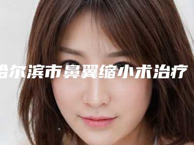 哈尔滨市鼻翼缩小术治疗鼻头肥大医院哪家口碑好(黑龙江省哈尔滨医科大学第一附属医院榜上理由可查)