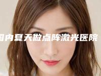 国内夏天做点阵激光医院排名:夏天做点阵激光医院前50佳权威机构评测