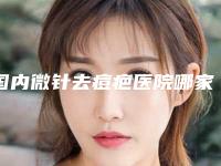 国内微针去痘疤医院哪家好:微针去痘疤医院前50夏日巨献