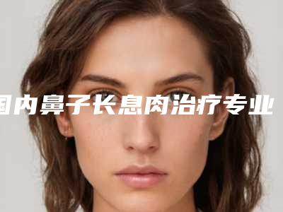 国内鼻子长息肉治疗专业医院:鼻子长息肉治疗医院前50佳提前告知