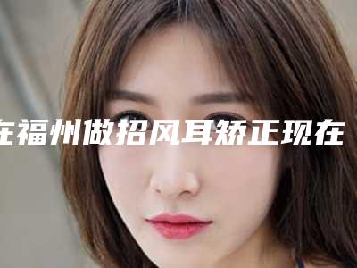 在福州做招风耳矫正现在多少钱(在福州做招风耳矫正现在多少钱一次)