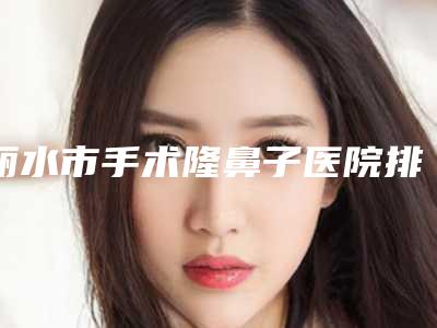 丽水市手术隆鼻子医院排名榜前10强你都知道哪些(丽水市手术隆鼻子整形医院)