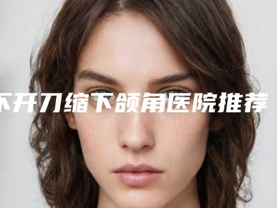 不开刀缩下颌角医院推荐:不开刀缩下颌角医院top30公测