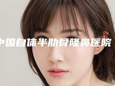 中国自体半肋骨隆鼻医院排名:自体半肋骨隆鼻医院强榜前50强横评