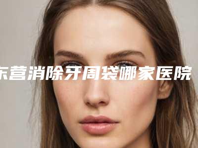东营消除牙周袋哪家医院效果好些