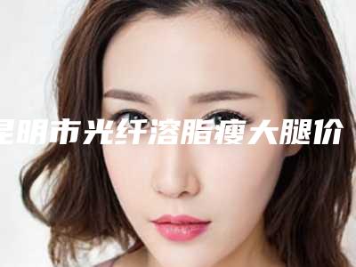 昆明市光纤溶脂瘦大腿价格明细表查看-均价光纤溶脂瘦大腿16902元