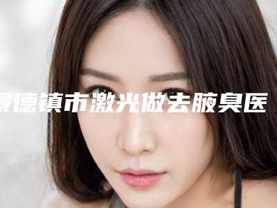 景德镇市激光做去腋臭医院在榜清单top10强名单2025版(昌江亚菲综合整形等口碑实力-价格表)