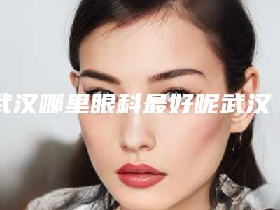 武汉哪里眼科最好呢武汉爱尔眼科医院怎么样