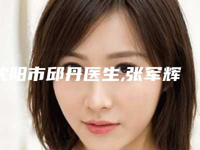 沈阳市邱丹医生,张军辉医生那个好-张军辉医师实力不断上升