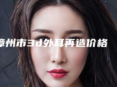 漳州市3d外耳再造价格(价目)详细新鲜出炉-近8个月均价为50022元