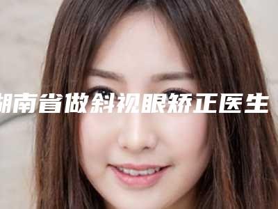 湖南省做斜视眼矫正医生排名榜前十位网友盛赞-湖南省石彬整形医生获大众认可