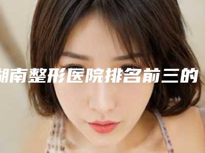 湖南整形医院排名前三的是哪家？华韩华美排在前