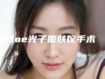 宿州oe光子嫩肤仪手术价格_宿州oe光子嫩肤仪的费用会贵吗