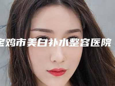 宝鸡市美白补水整容医院-宝鸡爱容妍医疗美容整形门诊部口碑_技术优势_效果一站式科普