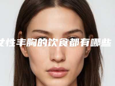 女性丰胸的饮食都有哪些_女性丰胸手术对身体有危害吗