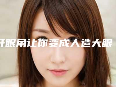 开眼角让你变成人造大眼美女(开眼角女人的毁容悲哀)
