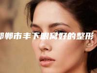 邯郸市丰下眼窝好的整形医院(邯郸市丰下眼窝医院在榜清单前10位惊喜上线)