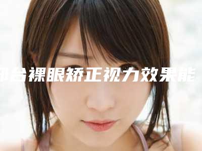 邢台裸眼矫正视力效果能够保持多久