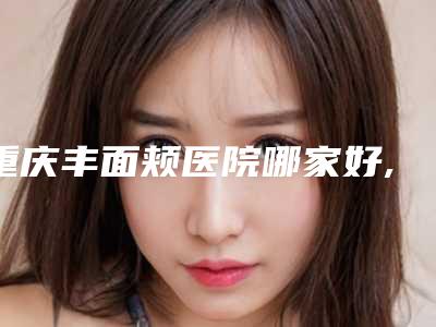 重庆丰面颊医院哪家好,重庆哪家面部整形好（丰面颊术哪家医院好）