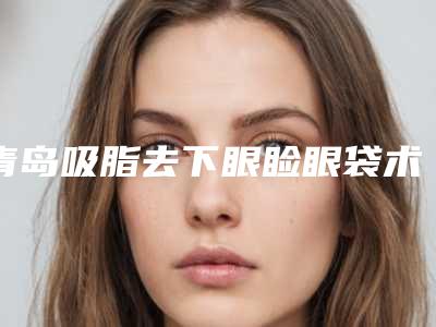 青岛吸脂去下眼睑眼袋术多少钱不算贵
