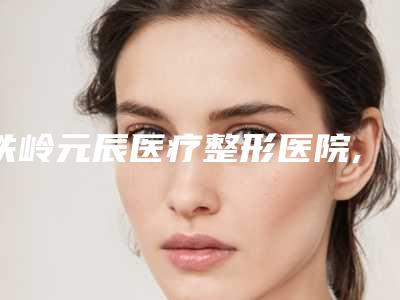 铁岭元辰医疗整形医院,铁岭春宇医疗美容外科诊所实力对比测评价格表参考