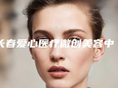 长春爱心医疗微创美容中心靠谱吗-收费标准2025官方新版巨献