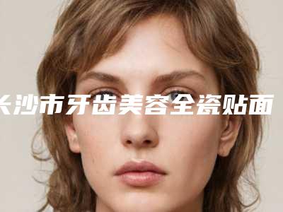 长沙市牙齿美容全瓷贴面医院排名前十强强榜入围分析(长沙暄美口腔门诊部医疗实力可赞)