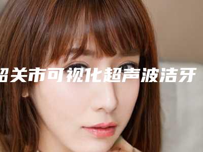 韶关市可视化超声波洁牙医院排行top10推荐榜单一览(韶关市可视化超声波洁牙口腔医院分都上榜了)