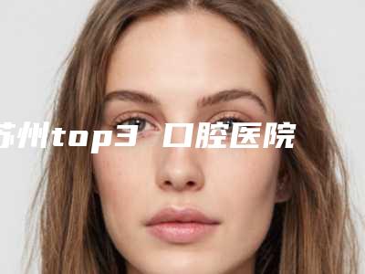 苏州top3 口腔医院排行榜！苏州口腔医院排名前十