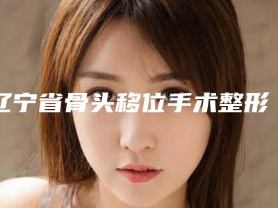 辽宁省骨头移位手术整形医院(沈阳铁西美奇医疗美容门诊部绝不踩雷)