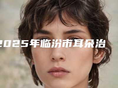 2025年临汾市耳朵治疗医院排名翘首以盼(侯马美容整形外科诊所名气大)