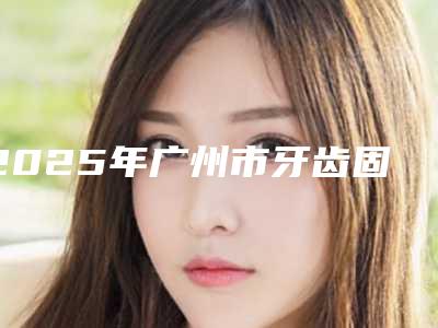 2025年广州市牙齿固定器价位表附做项目价位区间表