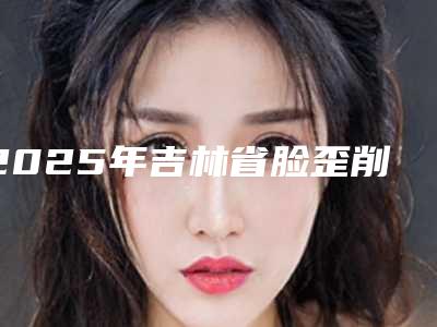 2025年吉林省脸歪削骨价格(收费标准)全面呈现(吉林省脸歪削骨价格一般需要多少钱)