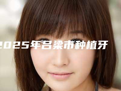 2025年吕梁市种植牙冠全瓷医院上榜清单正规资质,技术安全有保障-吕梁市种植牙冠全瓷口腔医院