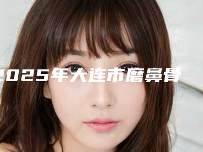 2025年大连市磨鼻骨手术整形医院在榜清单前十位夏日巨献