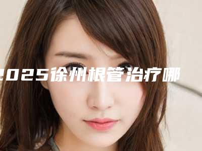 2025徐州根管治疗哪个医院好?七强正规医院名单展示